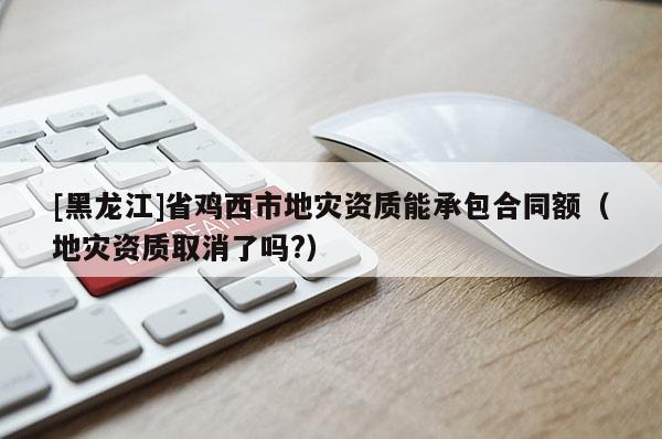[黑龍江]省雞西市地災資質能承包合同額（地災資質取消了嗎?）