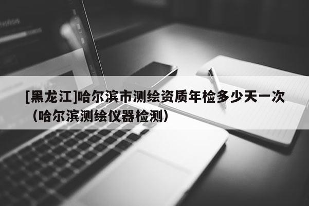 [黑龍江]哈爾濱市測繪資質年檢多少天一次（哈爾濱測繪儀器檢測）