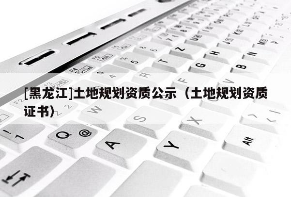 [黑龍江]土地規(guī)劃資質(zhì)公示（土地規(guī)劃資質(zhì)證書）