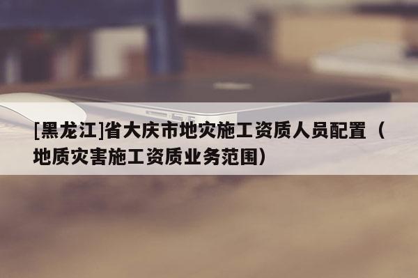 [黑龍江]省大慶市地災施工資質人員配置（地質災害施工資質業務范圍）