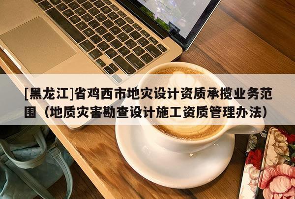 [黑龍江]省雞西市地災設計資質承攬業務范圍（地質災害勘查設計施工資質管理辦法）