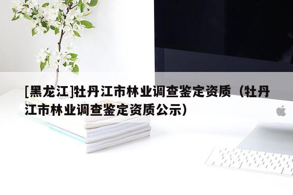 [黑龍江]牡丹江市林業調查鑒定資質（牡丹江市林業調查鑒定資質公示）