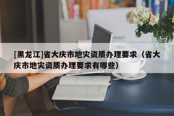 [黑龍江]省大慶市地災資質辦理要求（省大慶市地災資質辦理要求有哪些）
