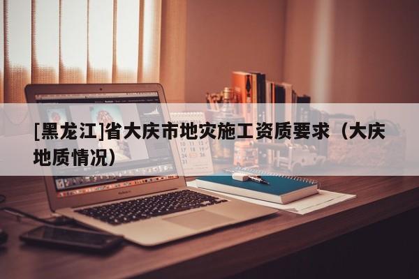 [黑龍江]省大慶市地災施工資質要求（大慶地質情況）