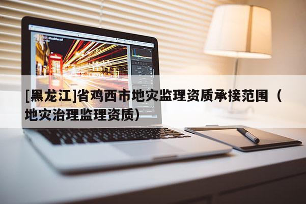 [黑龍江]省雞西市地災監理資質承接范圍（地災治理監理資質）