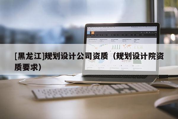 [黑龍江]規劃設計公司資質（規劃設計院資質要求）