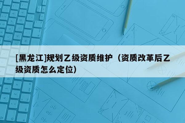 [黑龍江]規(guī)劃乙級(jí)資質(zhì)維護(hù)（資質(zhì)改革后乙級(jí)資質(zhì)怎么定位）