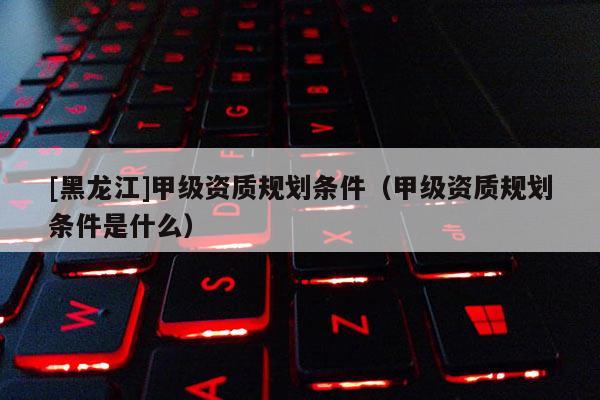 [黑龍江]甲級資質(zhì)規(guī)劃條件（甲級資質(zhì)規(guī)劃條件是什么）