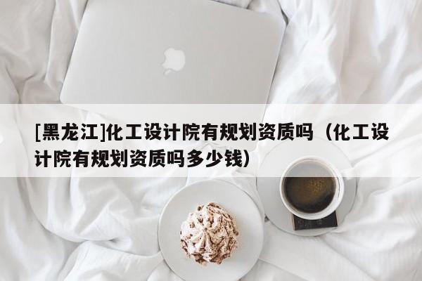 [黑龍江]化工設計院有規劃資質嗎（化工設計院有規劃資質嗎多少錢）