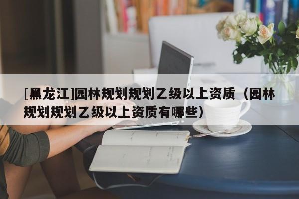 [黑龍江]園林規劃規劃乙級以上資質（園林規劃規劃乙級以上資質有哪些）