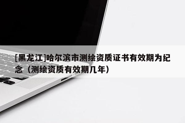 [黑龍江]哈爾濱市測繪資質(zhì)證書有效期為紀(jì)念（測繪資質(zhì)有效期幾年）