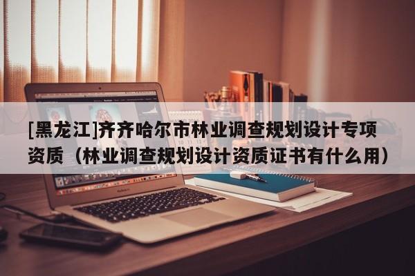 [黑龍江]齊齊哈爾市林業(yè)調(diào)查規(guī)劃設(shè)計(jì)專項(xiàng)資質(zhì)（林業(yè)調(diào)查規(guī)劃設(shè)計(jì)資質(zhì)證書有什么用）