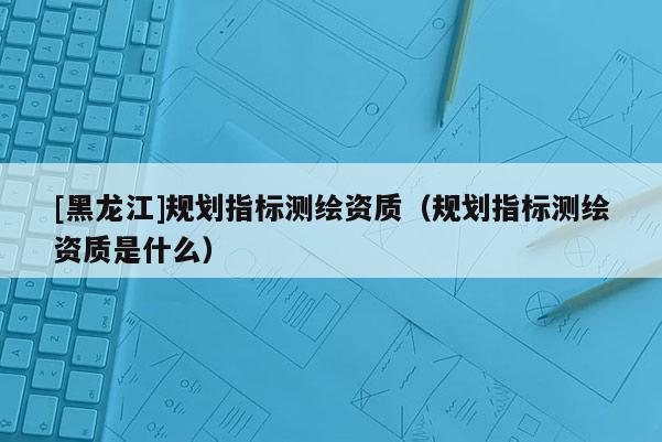 [黑龍江]規劃指標測繪資質（規劃指標測繪資質是什么）