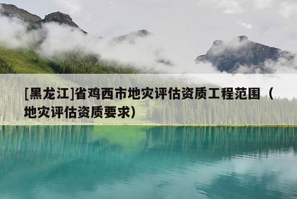 [黑龍江]省雞西市地災評估資質工程范圍（地災評估資質要求）
