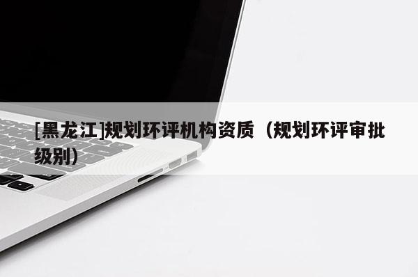 [黑龍江]規(guī)劃環(huán)評機構(gòu)資質(zhì)（規(guī)劃環(huán)評審批級別）