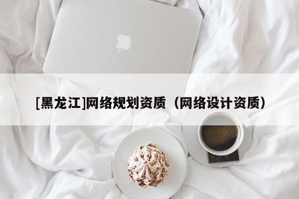 [黑龍江]網(wǎng)絡(luò)規(guī)劃資質(zhì)（網(wǎng)絡(luò)設(shè)計資質(zhì)）