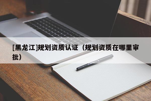 [黑龍江]規(guī)劃資質(zhì)認證（規(guī)劃資質(zhì)在哪里審批）