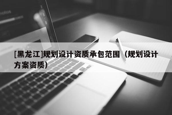 [黑龍江]規劃設計資質承包范圍（規劃設計方案資質）