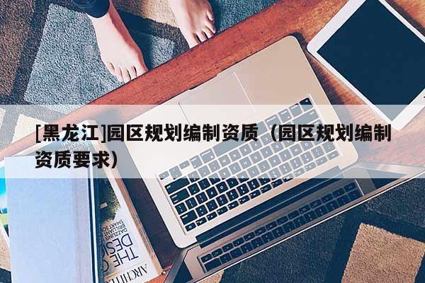 [黑龍江]園區規劃編制資質（園區規劃編制資質要求）