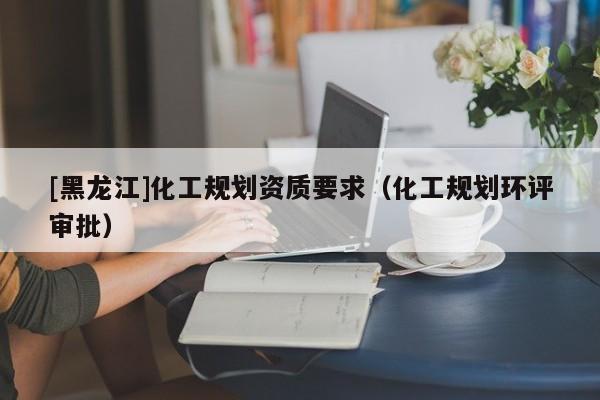 [黑龍江]化工規劃資質要求（化工規劃環評審批）
