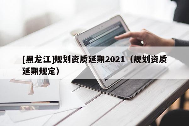 [黑龍江]規劃資質延期2021（規劃資質延期規定）