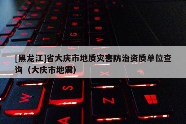 [黑龍江]省大慶市地質災害防治資質單位查詢（大慶市地震）