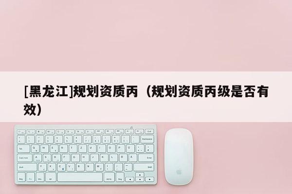 [黑龍江]規(guī)劃資質(zhì)丙（規(guī)劃資質(zhì)丙級(jí)是否有效）