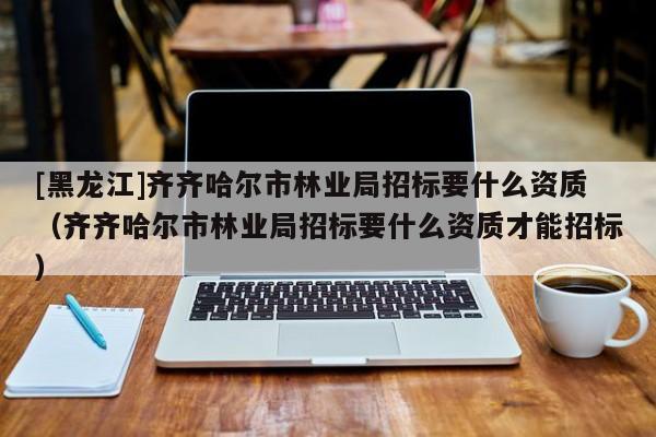 [黑龍江]齊齊哈爾市林業局招標要什么資質（齊齊哈爾市林業局招標要什么資質才能招標）