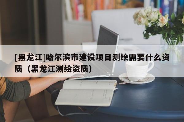[黑龍江]哈爾濱市建設項目測繪需要什么資質(zhì)（黑龍江測繪資質(zhì)）