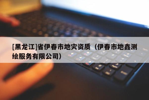 [黑龍江]省伊春市地災資質（伊春市地鑫測繪服務有限公司）